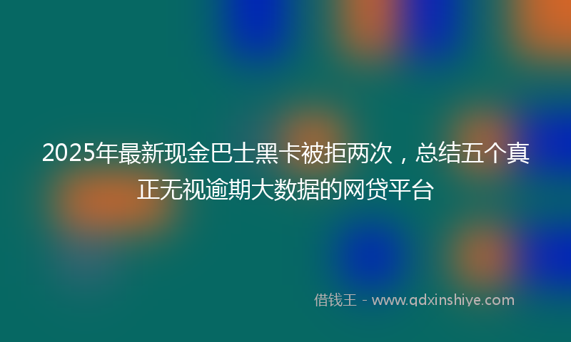 2025年最新现金巴士黑卡被拒两次，总结五个真正无视逾期大数据的网贷平台