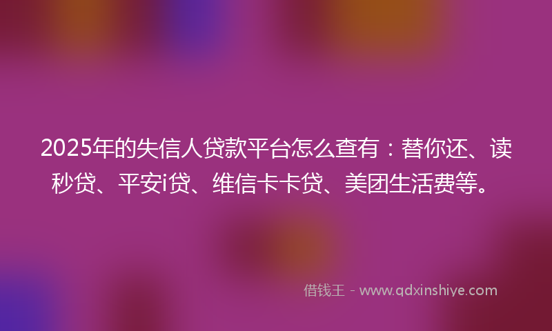 2025年的失信人贷款平台怎么查有：替你还、读秒贷、平安i贷、维信卡卡贷、美团生活费等。