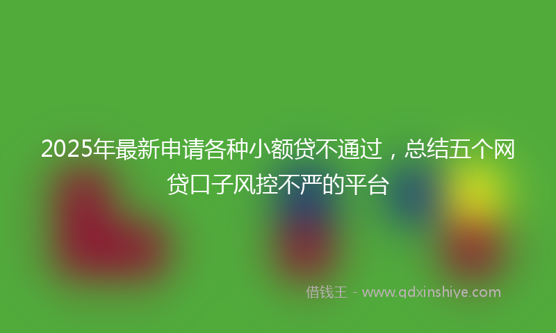 2025年最新申请各种小额贷不通过，总结五个网贷口子风控不严的平台
