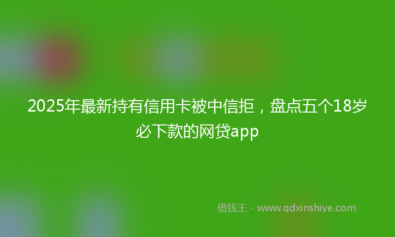 2025年最新持有信用卡被中信拒，盘点五个18岁必下款的网贷app
