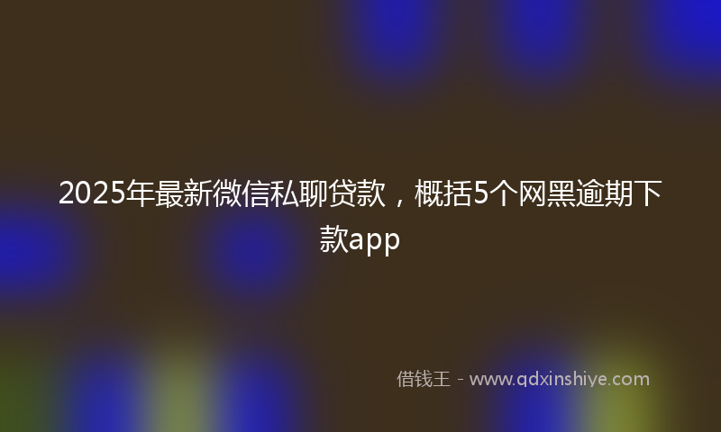 2025年最新微信私聊贷款，概括5个网黑逾期下款app