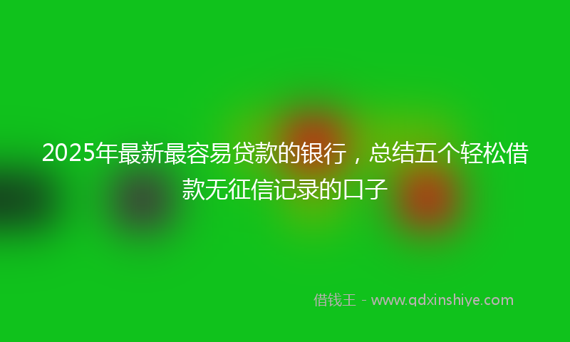 2025年最新最容易贷款的银行，总结五个轻松借款无征信记录的口子