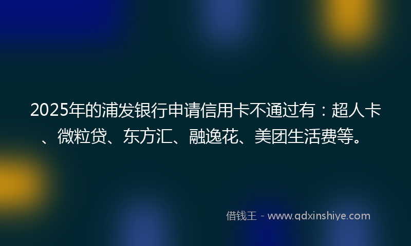 2025年的浦发银行申请信用卡不通过有：超人卡、微粒贷、东方汇、融逸花、美团生活费等。