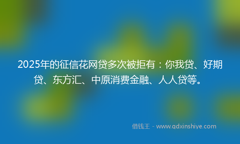 2025年的征信花网贷多次被拒有：你我贷、好期贷、东方汇、中原消费金融、人人贷等。