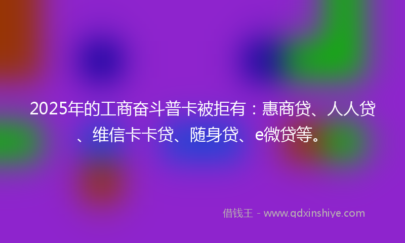 2025年的工商奋斗普卡被拒有：惠商贷、人人贷、维信卡卡贷、随身贷、e微贷等。