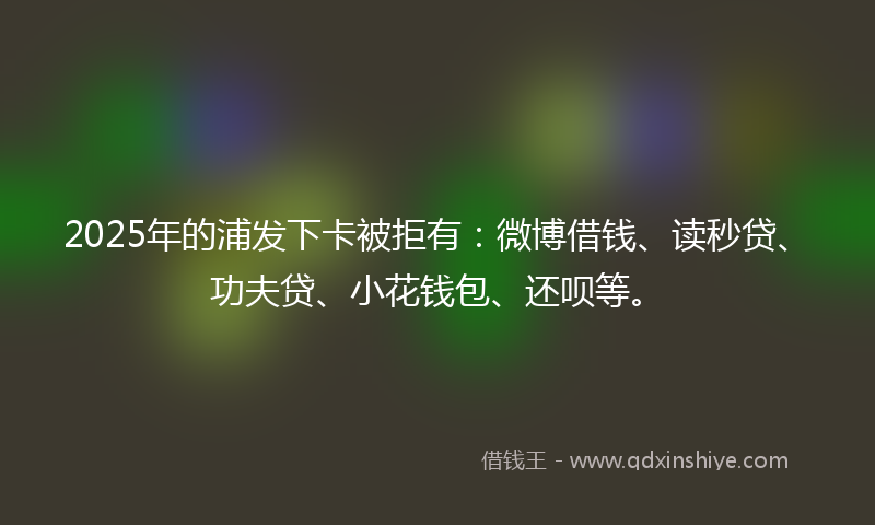 2025年的浦发下卡被拒有：微博借钱、读秒贷、功夫贷、小花钱包、还呗等。