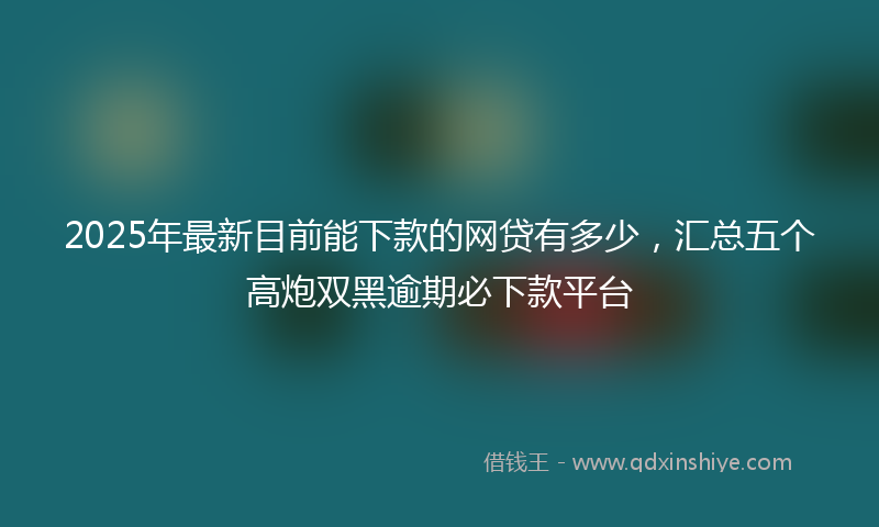 2025年最新目前能下款的网贷有多少，汇总五个高炮双黑逾期必下款平台