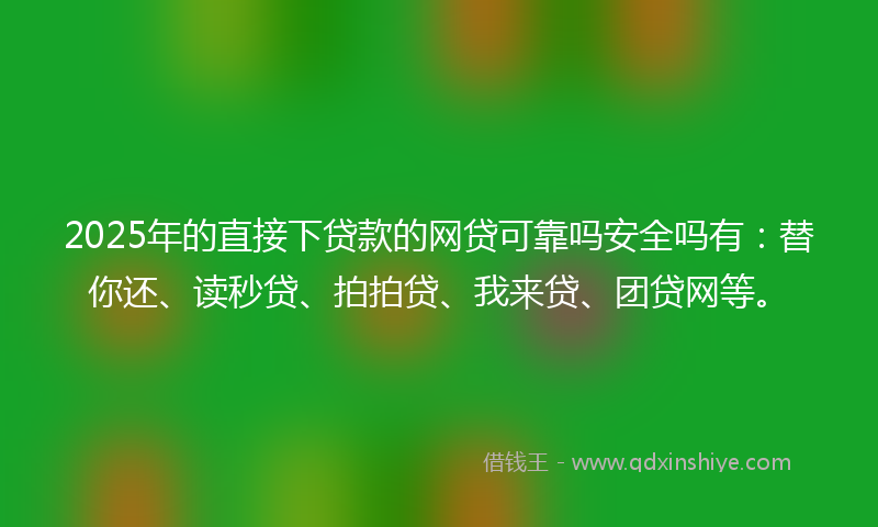 2025年的直接下贷款的网贷可靠吗安全吗有：替你还、读秒贷、拍拍贷、我来贷、团贷网等。