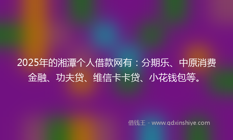 2025年的湘潭个人借款网有:分期乐、中原消费金融、功夫贷、维信卡卡贷、小花钱包等。