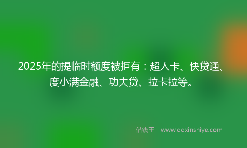 2025年的提临时额度被拒有：超人卡、快贷通、度小满金融、功夫贷、拉卡拉等。