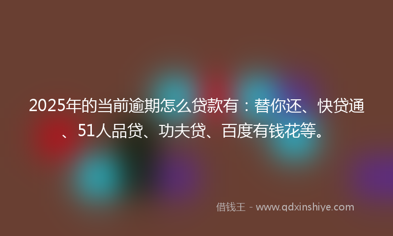 2025年的当前逾期怎么贷款有：替你还、快贷通、51人品贷、功夫贷、百度有钱花等。
