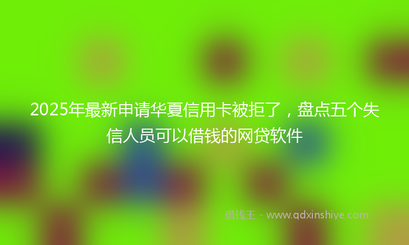 2025年最新申请华夏信用卡被拒了，盘点五个失信人员可以借钱的网贷软件