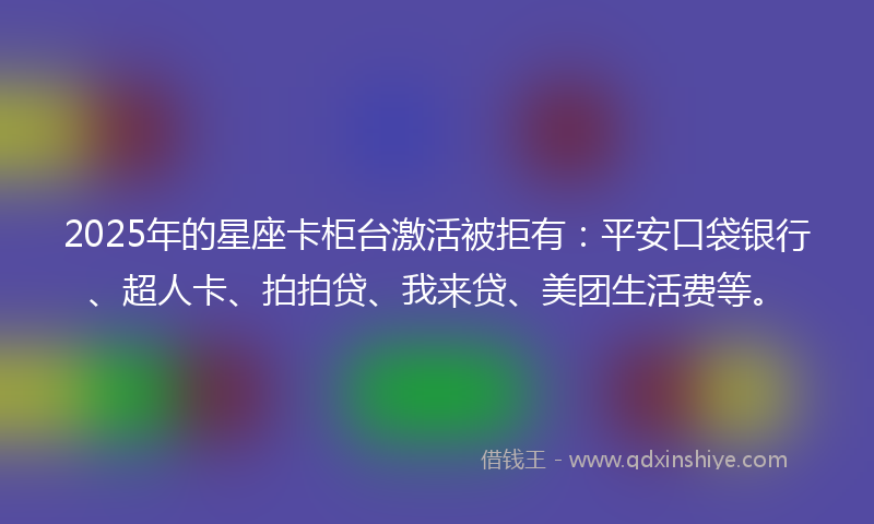 2025年的星座卡柜台激活被拒有：平安口袋银行、超人卡、拍拍贷、我来贷、美团生活费等。