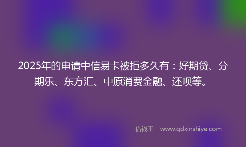 2025年的申请中信易卡被拒多久有：好期贷、分期乐、东方汇、中原消费金融、还呗等。