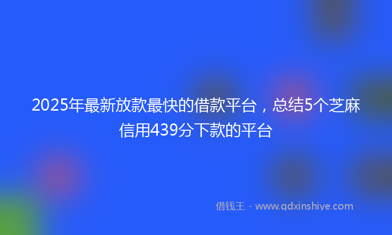 2025年最新放款最快的借款平台，总结5个芝麻信用439分下款的平台