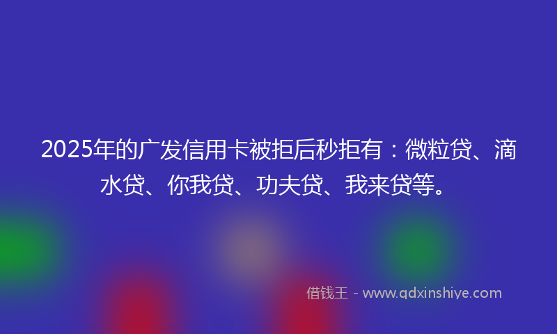 2025年的广发信用卡被拒后秒拒有：微粒贷、滴水贷、你我贷、功夫贷、我来贷等。