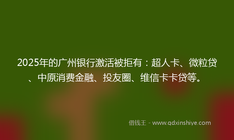2025年的广州银行激活被拒有：超人卡、微粒贷、中原消费金融、投友圈、维信卡卡贷等。