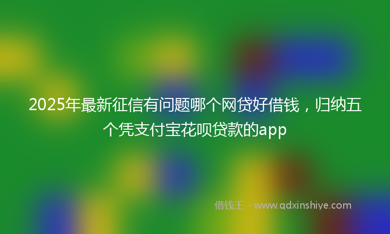 2025年最新征信有问题哪个网贷好借钱，归纳五个凭支付宝花呗贷款的app