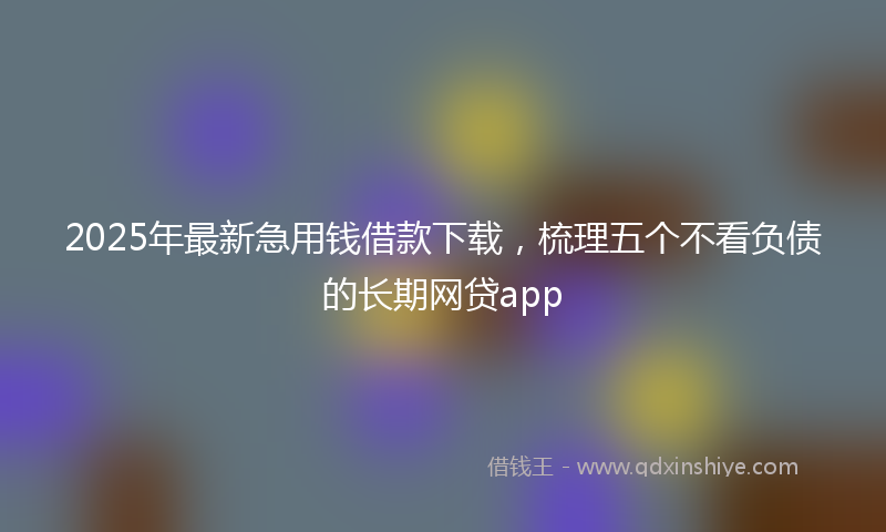 2025年最新急用钱借款下载，梳理五个不看负债的长期网贷app