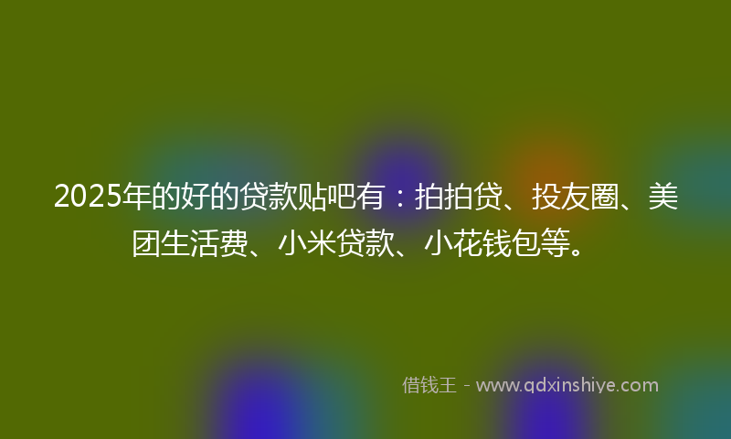 2025年的好的贷款贴吧有：拍拍贷、投友圈、美团生活费、小米贷款、小花钱包等。