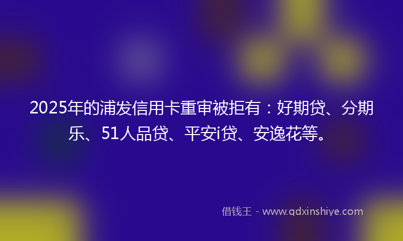 2025年的浦发信用卡重审被拒有：好期贷、分期乐、51人品贷、平安i贷、安逸花等。