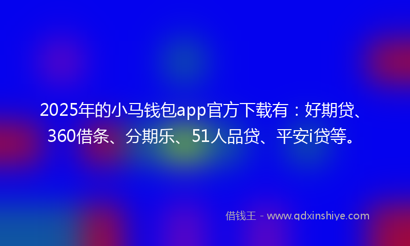 2025年的小马钱包app官方下载有：好期贷、360借条、分期乐、51人品贷、平安i贷等。