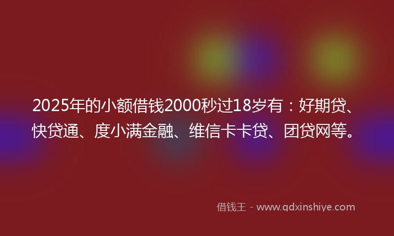 2025年的小额借钱2000秒过18岁有：好期贷、快贷通、度小满金融、维信卡卡贷、团贷网等。