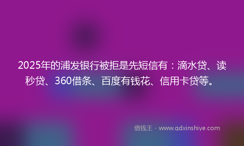 2025年的浦发银行被拒是先短信有：滴水贷、读秒贷、360借条、百度有钱花、信用卡贷等。