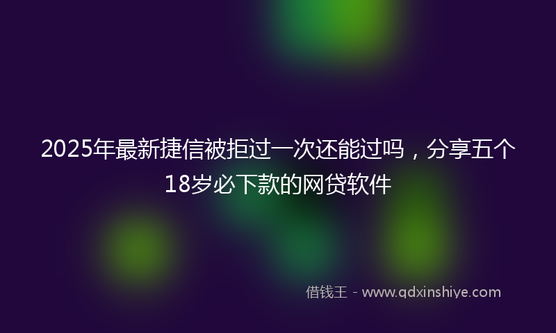 2025年最新捷信被拒过一次还能过吗，分享五个18岁必下款的网贷软件