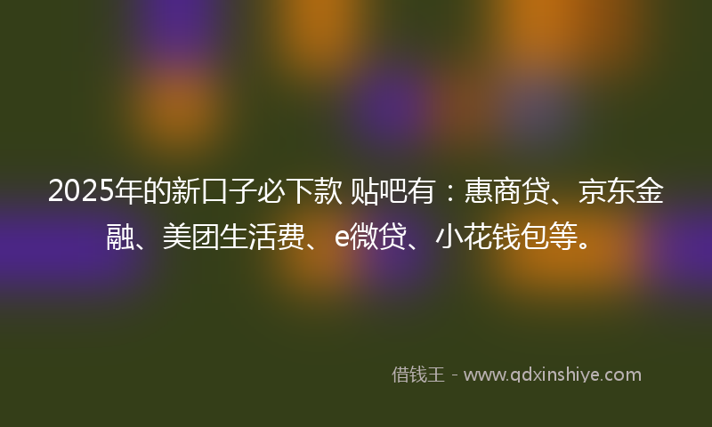 2025年的新口子必下款 贴吧有：惠商贷、京东金融、美团生活费、e微贷、小花钱包等。