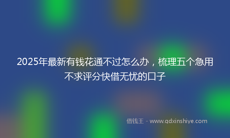 2025年最新有钱花通不过怎么办，梳理五个急用不求评分快借无忧的口子