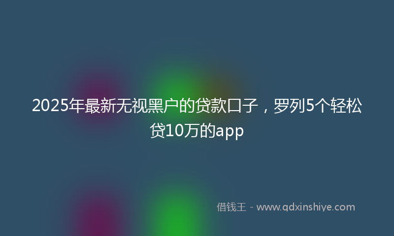 2025年最新无视黑户的贷款口子，罗列5个轻松贷10万的app