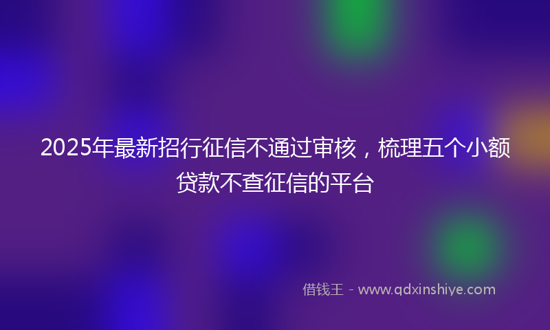 2025年最新招行征信不通过审核，梳理五个小额贷款不查征信的平台