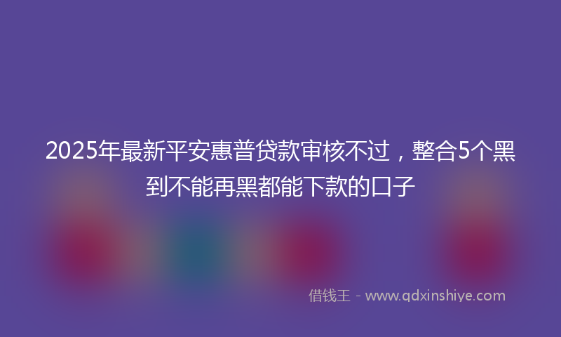 2025年最新平安惠普贷款审核不过，整合5个黑到不能再黑都能下款的口子