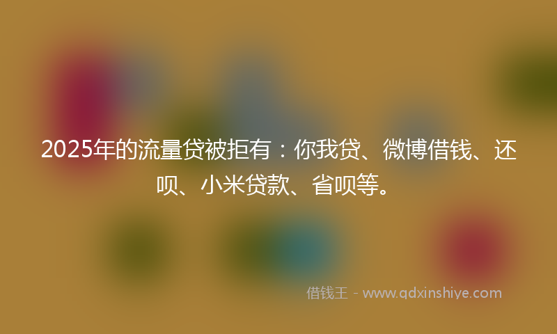 2025年的流量贷被拒有：你我贷、微博借钱、还呗、小米贷款、省呗等。