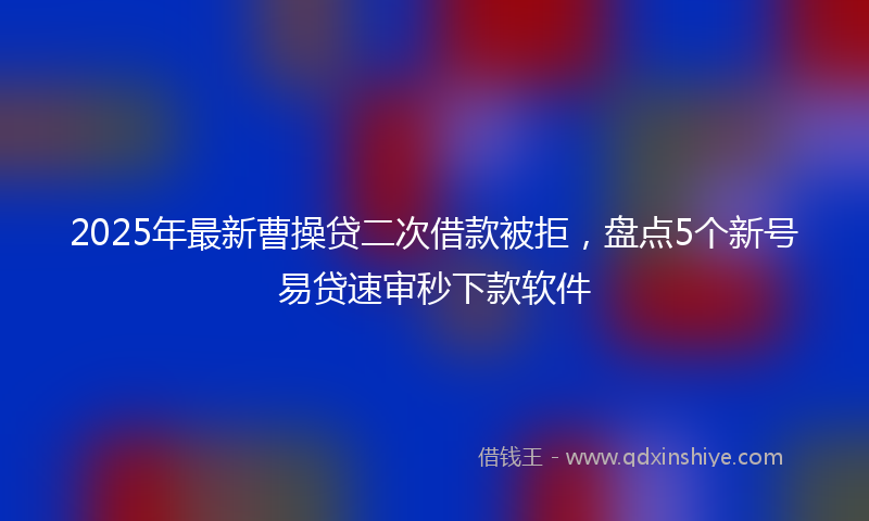 2025年最新曹操贷二次借款被拒，盘点5个新号易贷速审秒下款软件