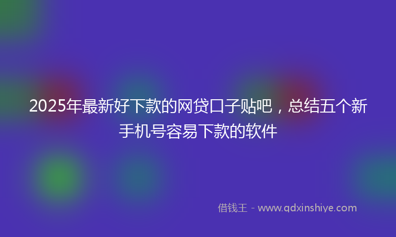 2025年最新好下款的网贷口子贴吧，总结五个新手机号容易下款的软件