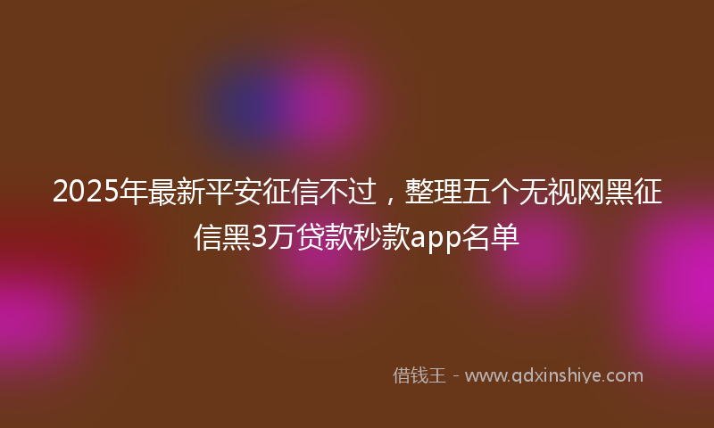 2025年最新平安征信不过，整理五个无视网黑征信黑3万贷款秒款app名单