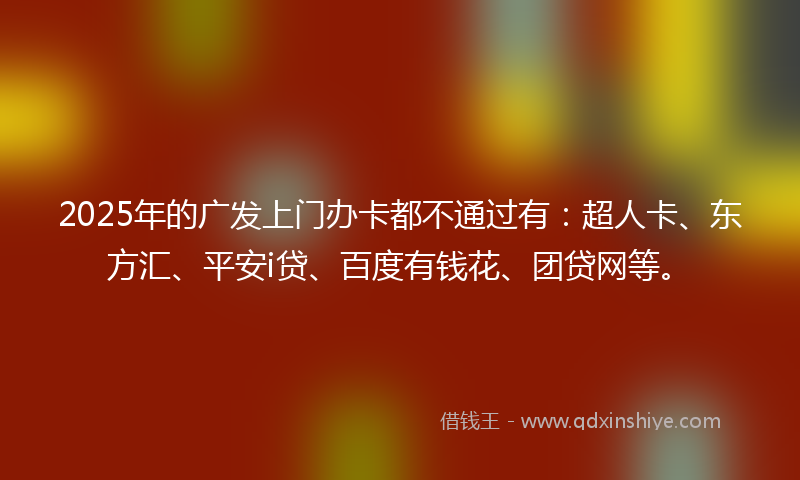 2025年的广发上门办卡都不通过有：超人卡、东方汇、平安i贷、百度有钱花、团贷网等。