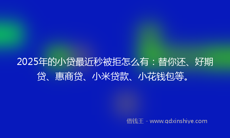 2025年的小贷最近秒被拒怎么有：替你还、好期贷、惠商贷、小米贷款、小花钱包等。