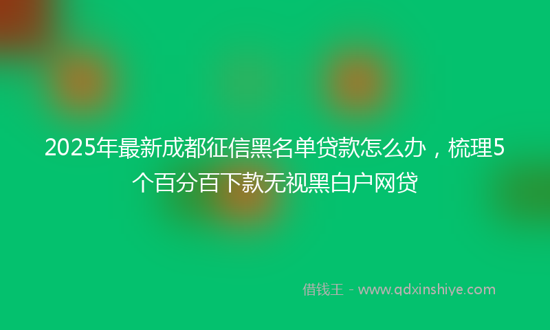 2025年最新成都征信黑名单贷款怎么办，梳理5个百分百下款无视黑白户网贷