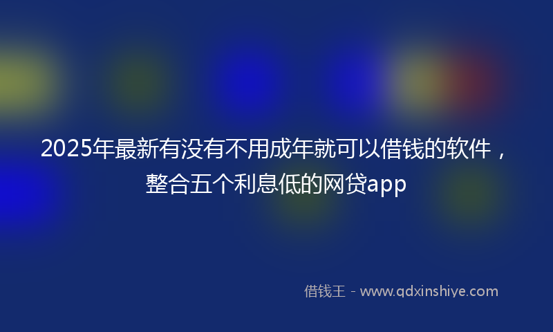 2025年最新有没有不用成年就可以借钱的软件，整合五个利息低的网贷app