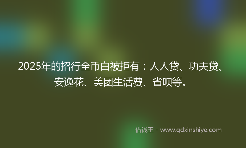 2025年的招行全币白被拒有：人人贷、功夫贷、安逸花、美团生活费、省呗等。