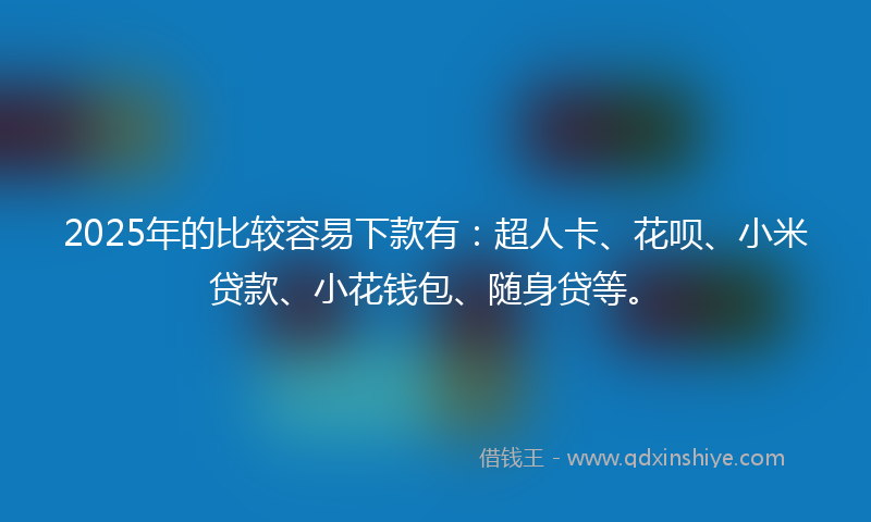 2025年的比较容易下款有：超人卡、花呗、小米贷款、小花钱包、随身贷等。