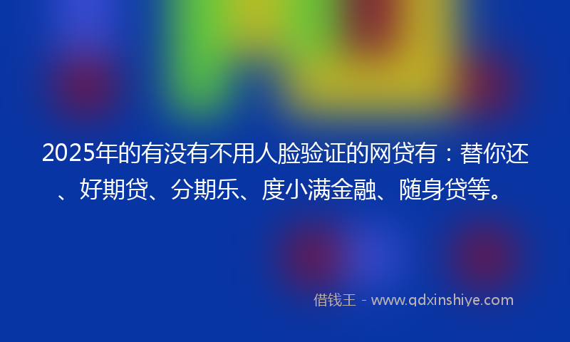 2025年的有没有不用人脸验证的网贷有：替你还、好期贷、分期乐、度小满金融、随身贷等。