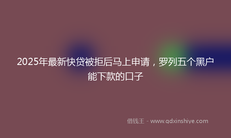 2025年最新快贷被拒后马上申请，罗列五个黑户能下款的口子