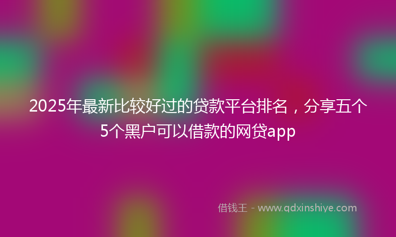 2025年最新比较好过的贷款平台排名，分享五个5个黑户可以借款的网贷app