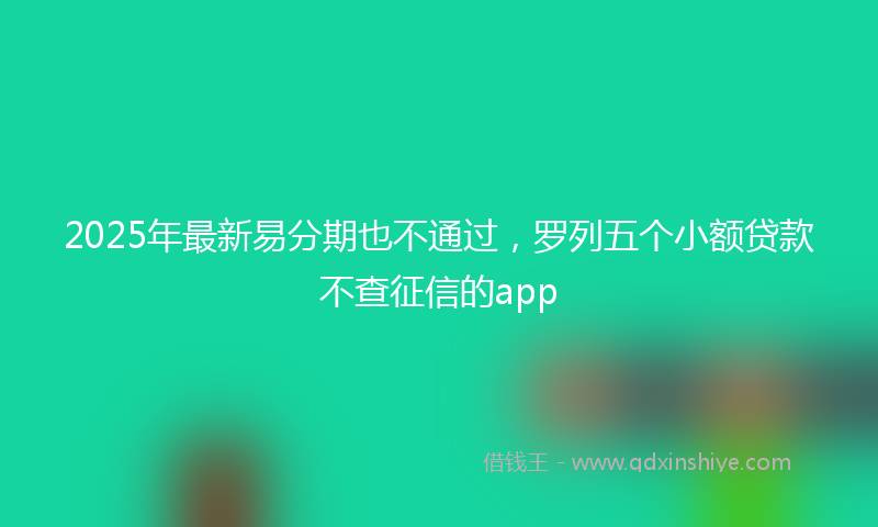 2025年最新易分期也不通过，罗列五个小额贷款不查征信的app