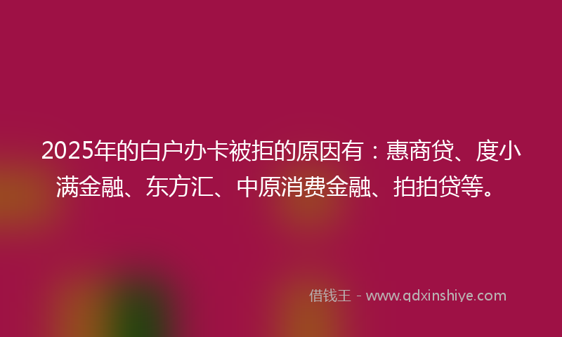 2025年的白户办卡被拒的原因有：惠商贷、度小满金融、东方汇、中原消费金融、拍拍贷等。