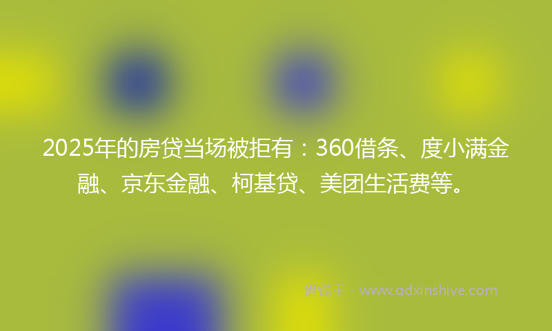 2025年的房贷当场被拒有：360借条、度小满金融、京东金融、柯基贷、美团生活费等。